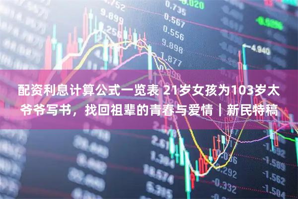 配资利息计算公式一览表 21岁女孩为103岁太爷爷写书，找回祖辈的青春与爱情｜新民特稿