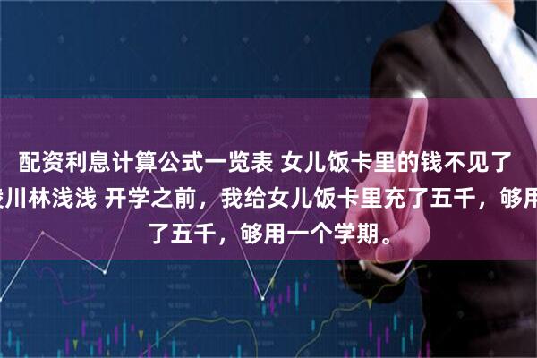 配资利息计算公式一览表 女儿饭卡里的钱不见了 沈晚宁周凌川林浅浅 开学之前，我给女儿饭卡里充了五千，够用一个学期。