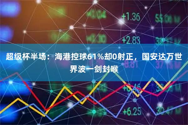 超级杯半场：海港控球61%却0射正，国安达万世界波一剑封喉
