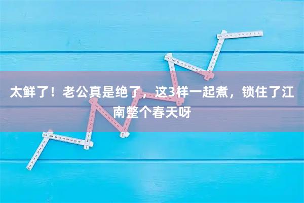 太鲜了！老公真是绝了，这3样一起煮，锁住了江南整个春天呀