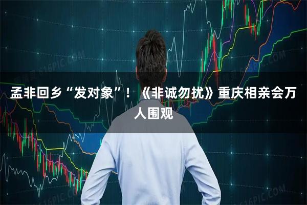 孟非回乡“发对象”！《非诚勿扰》重庆相亲会万人围观